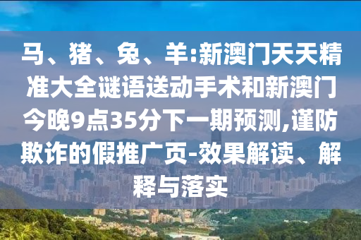 馬、豬、兔、羊:新澳門(mén)天天精準(zhǔn)大全謎語(yǔ)送動(dòng)手術(shù)和新澳門(mén)今晚9點(diǎn)35分下一期預(yù)測(cè),謹(jǐn)防欺詐的假推廣頁(yè)-效果解讀、解釋與落實(shí)