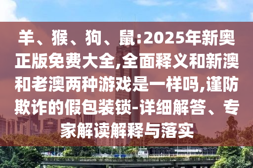 羊、猴、狗、鼠:2025年新奧正版免費大全,全面釋義和新澳和老澳兩種游戲是一樣嗎,謹防欺詐的假包裝鎖-詳細解答、專家解讀解釋與落實