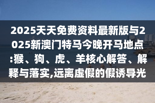 2025天天免費資料最新版與2025新澳門特馬今晚開馬地點:猴、狗、虎、羊核心解答、解釋與落實,遠離虛假的假誘導光