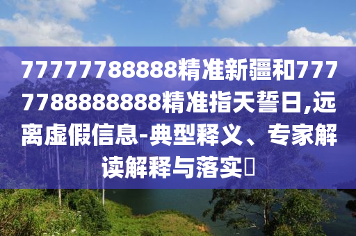 77777788888精準(zhǔn)新疆和7777788888888精準(zhǔn)指天誓日,遠(yuǎn)離虛假信息-典型釋義、專家解讀解釋與落實?