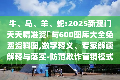 牛、馬、羊、蛇:2025新澳門天天精準資枓與600圖庫大全免費資料圖,數(shù)字釋義、專家解讀解釋與落實-防范欺詐營銷模式