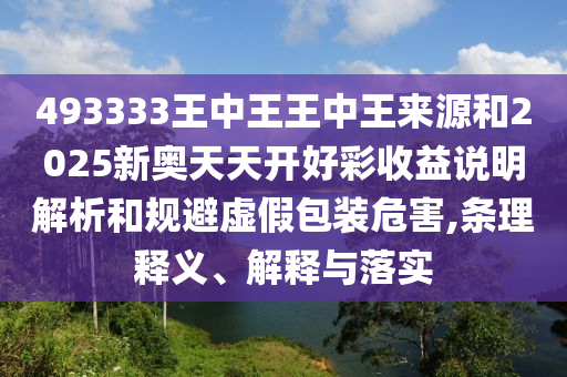 493333王中王王中王來源和2025新奧天天開好彩收益說明解析和規(guī)避虛假包裝危害,條理釋義、解釋與落實