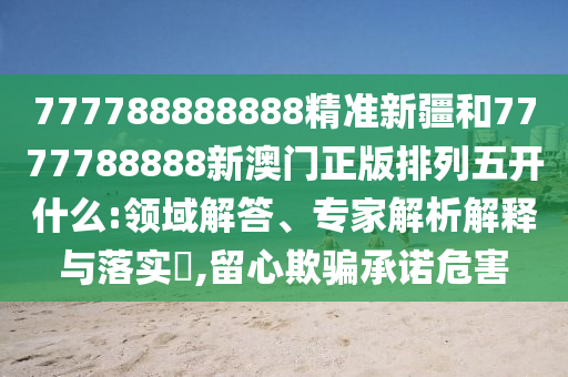 777788888888精準(zhǔn)新疆和7777788888新澳門正版排列五開什么:領(lǐng)域解答、專家解析解釋與落實(shí)?,留心欺騙承諾危害