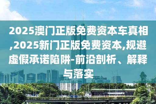 2025澳門(mén)正版免費(fèi)資本車真相,2025新門(mén)正版免費(fèi)資本,規(guī)避虛假承諾陷阱-前沿剖析、解釋與落實(shí)