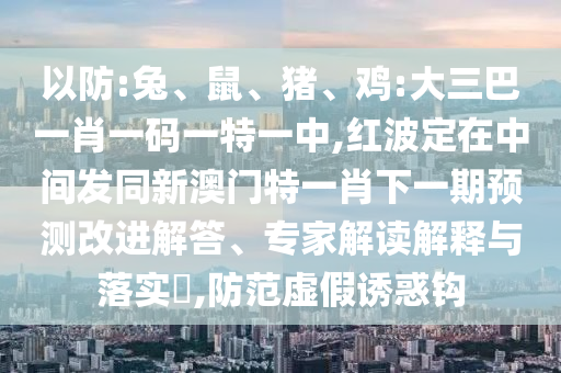 以防:兔、鼠、豬、雞:大三巴一肖一碼一特一中,紅波定在中間發(fā)同新澳門(mén)特一肖下一期預(yù)測(cè)改進(jìn)解答、專家解讀解釋與落實(shí)?,防范虛假誘惑鉤