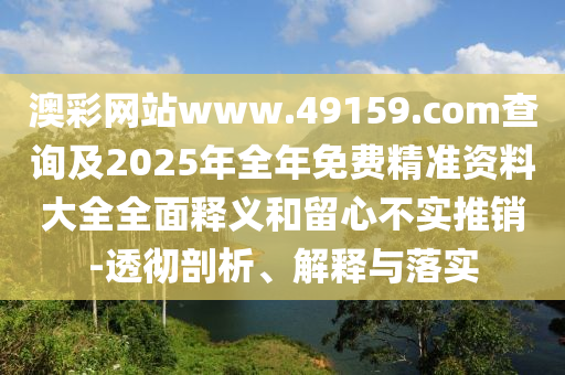 澳彩網(wǎng)站www.49159.соm查詢及2025年全年免費精準(zhǔn)資料大全全面釋義和留心不實推銷-透徹剖析、解釋與落實