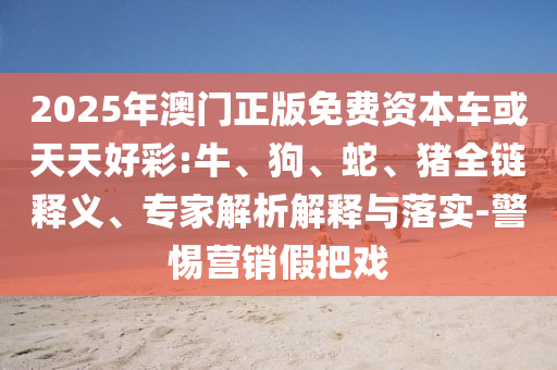 2025年澳門正版免費(fèi)資本車或天天好彩:牛、狗、蛇、豬全鏈釋義、專家解析解釋與落實(shí)-警惕營銷假把戲