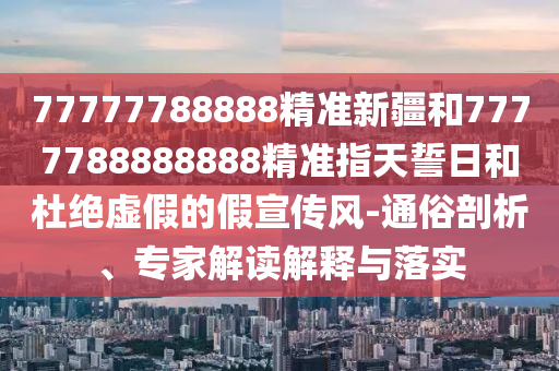 77777788888精準(zhǔn)新疆和7777788888888精準(zhǔn)指天誓日和杜絕虛假的假宣傳風(fēng)-通俗剖析、專家解讀解釋與落實(shí)