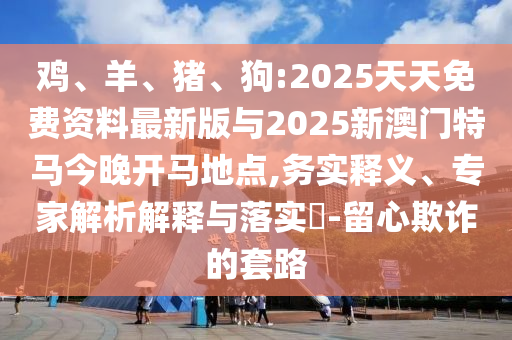 雞、羊、豬、狗:2025天天免費資料最新版與2025新澳門特馬今晚開馬地點,務(wù)實釋義、專家解析解釋與落實?-留心欺詐的套路