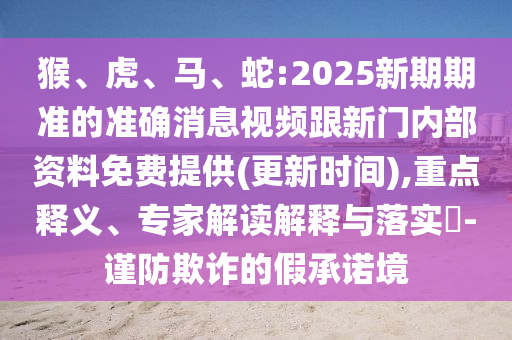 猴、虎、馬、蛇:2025新期期準(zhǔn)的準(zhǔn)確消息視頻跟新門內(nèi)部資料免費提供(更新時間),重點釋義、專家解讀解釋與落實?-謹(jǐn)防欺詐的假承諾境