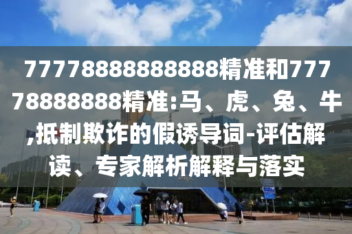 77778888888888精準(zhǔn)和77778888888精準(zhǔn):馬、虎、兔、牛,抵制欺詐的假誘導(dǎo)詞-評估解讀、專家解析解釋與落實