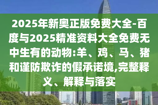 2025年新奧正版免費(fèi)大全-百度與2025精準(zhǔn)資料大全免費(fèi)無中生有的動物:羊、雞、馬、豬和謹(jǐn)防欺詐的假承諾境,完整釋義、解釋與落實(shí)