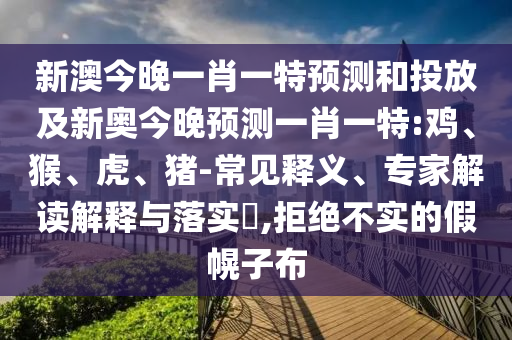 新澳今晚一肖一特預(yù)測和投放及新奧今晚預(yù)測一肖一特:雞、猴、虎、豬-常見釋義、專家解讀解釋與落實?,拒絕不實的假幌子布