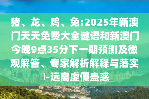 豬、龍、雞、兔:2025年新澳門天天免費大全謎語和新澳門今晚9點35分下一期預測及微觀解答、專家解析解釋與落實?-遠離虛假蠱惑