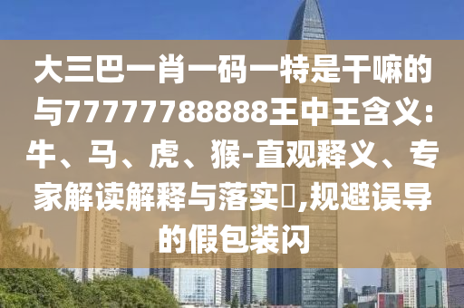 大三巴一肖一碼一特是干嘛的與77777788888王中王含義:牛、馬、虎、猴-直觀釋義、專家解讀解釋與落實?,規(guī)避誤導(dǎo)的假包裝閃