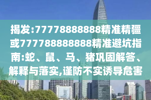 揭發(fā):77778888888精準精疆或777788888888精準避坑指南:蛇、鼠、馬、豬鞏固解答、解釋與落實,謹防不實誘導危害