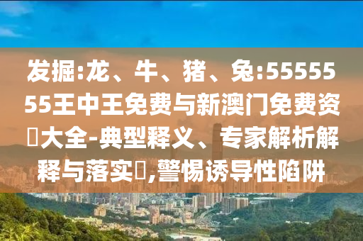 發(fā)掘:龍、牛、豬、兔:5555555王中王免費(fèi)與新澳門免費(fèi)資枓大全-典型釋義、專家解析解釋與落實(shí)?,警惕誘導(dǎo)性陷阱