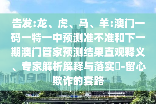 告發(fā):龍、虎、馬、羊:澳門一碼一特一中預(yù)測(cè)準(zhǔn)不準(zhǔn)和下一期澳門管家預(yù)測(cè)結(jié)果直觀釋義、專家解析解釋與落實(shí)?-留心欺詐的套路