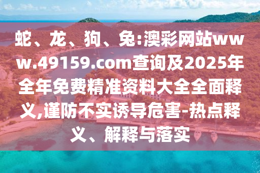 蛇、龍、狗、兔:澳彩網(wǎng)站www.49159.соm查詢及2025年全年免費(fèi)精準(zhǔn)資料大全全面釋義,謹(jǐn)防不實(shí)誘導(dǎo)危害-熱點(diǎn)釋義、解釋與落實(shí)