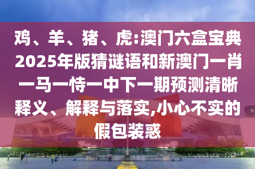 雞、羊、豬、虎:澳門六盒寶典2025年版猜謎語和新澳門一肖一馬一恃一中下一期預(yù)測(cè)清晰釋義、解釋與落實(shí),小心不實(shí)的假包裝惑