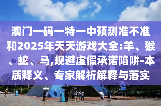 澳門一碼一特一中預(yù)測準(zhǔn)不準(zhǔn)和2025年天天游戲大全:羊、猴、蛇、馬,規(guī)避虛假承諾陷阱-本質(zhì)釋義、專家解析解釋與落實
