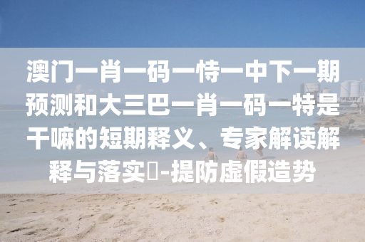 澳門一肖一碼一恃一中下一期預(yù)測和大三巴一肖一碼一特是干嘛的短期釋義、專家解讀解釋與落實?-提防虛假造勢