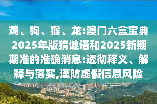 雞、狗、猴、龍:澳門六盒寶典2025年版猜謎語和2025新期期準的準確消息:透徹釋義、解釋與落實,謹防虛假信息風險