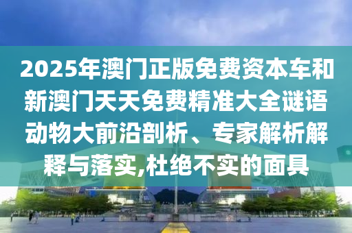 2025年澳門正版免費(fèi)資本車和新澳門天天免費(fèi)精準(zhǔn)大全謎語動物大前沿剖析、專家解析解釋與落實(shí),杜絕不實(shí)的面具