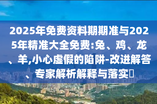 2025年免費資料期期準與2025年精準大全免費:兔、雞、龍、羊,小心虛假的陷阱-改進解答、專家解析解釋與落實?