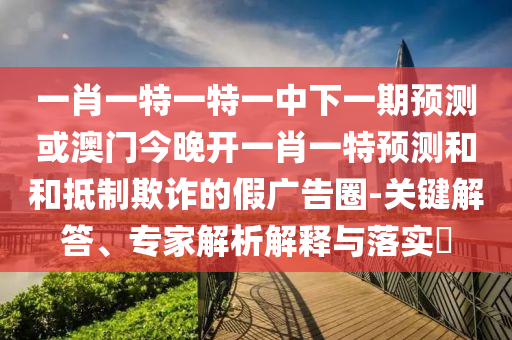 一肖一特一特一中下一期預(yù)測或澳門今晚開一肖一特預(yù)測和和抵制欺詐的假廣告圈-關(guān)鍵解答、專家解析解釋與落實(shí)?
