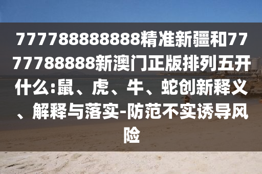 777788888888精準(zhǔn)新疆和7777788888新澳門正版排列五開什么:鼠、虎、牛、蛇創(chuàng)新釋義、解釋與落實(shí)-防范不實(shí)誘導(dǎo)風(fēng)險(xiǎn)
