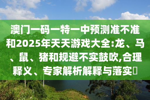 澳門一碼一特一中預(yù)測準(zhǔn)不準(zhǔn)和2025年天天游戲大全:龍、馬、鼠、豬和規(guī)避不實(shí)鼓吹,合理釋義、專家解析解釋與落實(shí)?