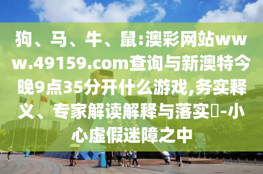 狗、馬、牛、鼠:澳彩網(wǎng)站www.49159.соm查詢與新澳特今晚9點35分開什么游戲,務(wù)實釋義、專家解讀解釋與落實?-小心虛假迷障之中