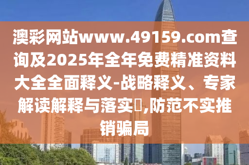 澳彩網(wǎng)站www.49159.соm查詢及2025年全年免費精準資料大全全面釋義-戰(zhàn)略釋義、專家解讀解釋與落實?,防范不實推銷騙局