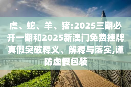 虎、蛇、羊、豬:2025三期必開一期和2025新澳門免費掛牌真假突破釋義、解釋與落實,謹防虛假包裝