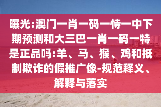 曝光:澳門一肖一碼一恃一中下期預(yù)測和大三巴一肖一碼一特是正品嗎:羊、馬、猴、雞和抵制欺詐的假推廣像-規(guī)范釋義、解釋與落實(shí)