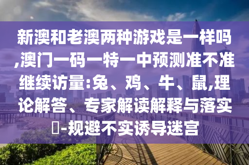 新澳和老澳兩種游戲是一樣嗎,澳門(mén)一碼一特一中預(yù)測(cè)準(zhǔn)不準(zhǔn)繼續(xù)訪量:兔、雞、牛、鼠,理論解答、專(zhuān)家解讀解釋與落實(shí)?-規(guī)避不實(shí)誘導(dǎo)迷宮