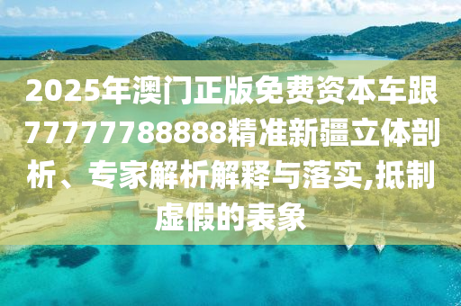 2025年澳門正版免費資本車跟77777788888精準新疆立體剖析、專家解析解釋與落實,抵制虛假的表象