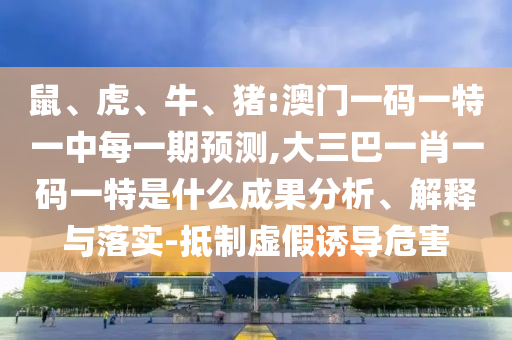 鼠、虎、牛、豬:澳門一碼一特一中每一期預測,大三巴一肖一碼一特是什么成果分析、解釋與落實-抵制虛假誘導危害