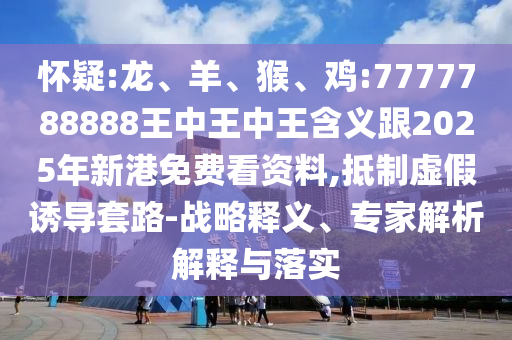 懷疑:龍、羊、猴、雞:7777788888王中王中王含義跟2025年新港免費看資料,抵制虛假誘導套路-戰(zhàn)略釋義、專家解析解釋與落實