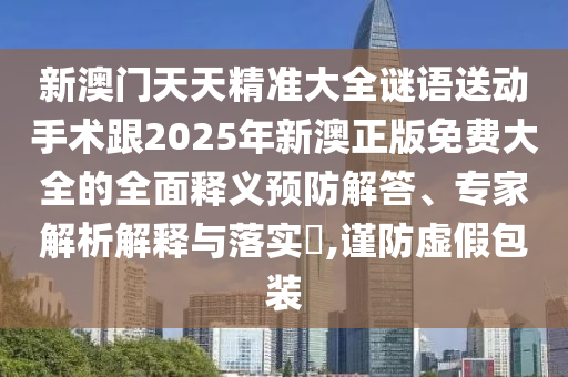 新澳門天天精準(zhǔn)大全謎語(yǔ)送動(dòng)手術(shù)跟2025年新澳正版免費(fèi)大全的全面釋義預(yù)防解答、專家解析解釋與落實(shí)?,謹(jǐn)防虛假包裝