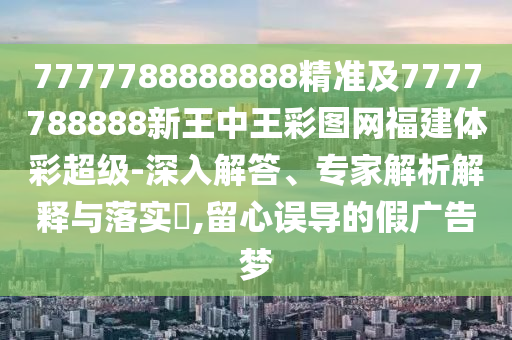 7777788888888精準(zhǔn)及7777788888新王中王彩圖網(wǎng)福建體彩超級(jí)-深入解答、專家解析解釋與落實(shí)?,留心誤導(dǎo)的假?gòu)V告夢(mèng)