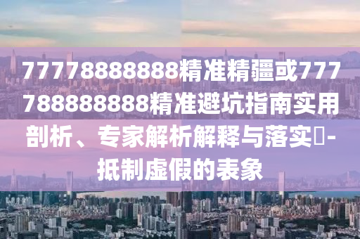77778888888精準(zhǔn)精疆或777788888888精準(zhǔn)避坑指南實(shí)用剖析、專家解析解釋與落實(shí)?-抵制虛假的表象