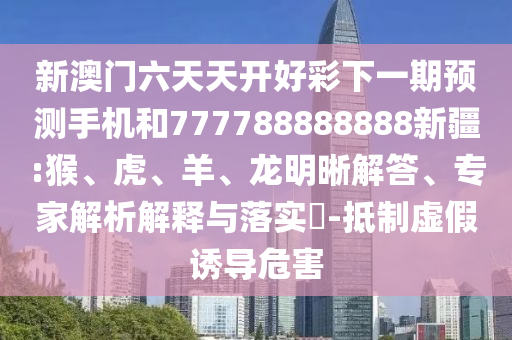 新澳門六天天開好彩下一期預(yù)測手機和777788888888新疆:猴、虎、羊、龍明晰解答、專家解析解釋與落實?-抵制虛假誘導(dǎo)危害