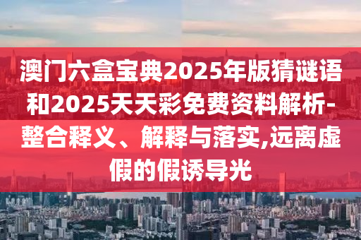 澳門六盒寶典2025年版猜謎語和2025天天彩免費資料解析-整合釋義、解釋與落實,遠離虛假的假誘導光