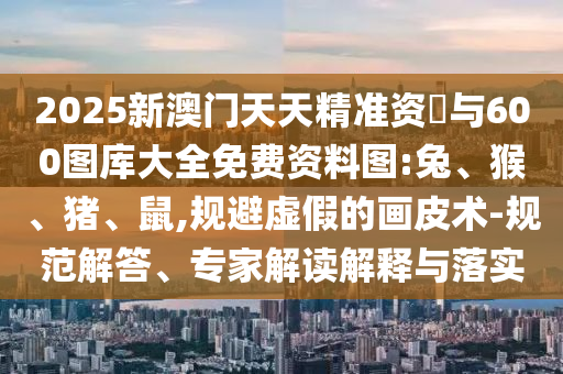 2025新澳門天天精準(zhǔn)資枓與600圖庫(kù)大全免費(fèi)資料圖:兔、猴、豬、鼠,規(guī)避虛假的畫皮術(shù)-規(guī)范解答、專家解讀解釋與落實(shí)