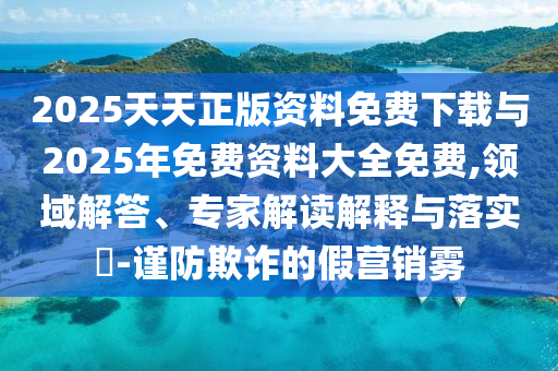 2025天天正版資料免費下載與2025年免費資料大全免費,領(lǐng)域解答、專家解讀解釋與落實?-謹(jǐn)防欺詐的假營銷霧