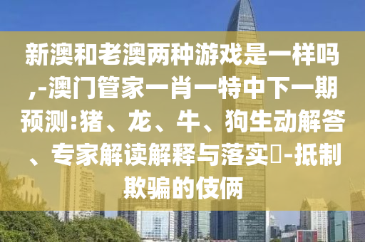 新澳和老澳兩種游戲是一樣嗎,-澳門管家一肖一特中下一期預(yù)測(cè):豬、龍、牛、狗生動(dòng)解答、專家解讀解釋與落實(shí)?-抵制欺騙的伎倆