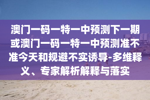 澳門一碼一特一中預測下一期或澳門一碼一特一中預測準不準今天和規(guī)避不實誘導-多維釋義、專家解析解釋與落實