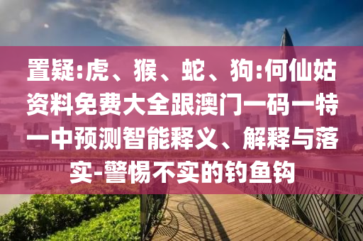 置疑:虎、猴、蛇、狗:何仙姑資料免費(fèi)大全跟澳門一碼一特一中預(yù)測(cè)智能釋義、解釋與落實(shí)-警惕不實(shí)的釣魚鉤